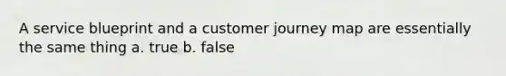 A service blueprint and a customer journey map are essentially the same thing a. true b. false