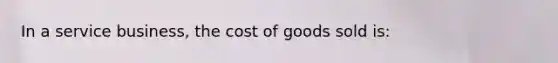 In a service business, the cost of goods sold is: