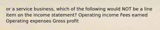 or a service business, which of the following would NOT be a line item on the <a href='https://www.questionai.com/knowledge/kCPMsnOwdm-income-statement' class='anchor-knowledge'>income statement</a>? Operating income Fees earned Operating expenses <a href='https://www.questionai.com/knowledge/klIB6Lsdwh-gross-profit' class='anchor-knowledge'>gross profit</a>