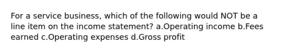 For a service business, which of the following would NOT be a line item on the income statement? a.Operating income b.Fees earned c.Operating expenses d.Gross profit