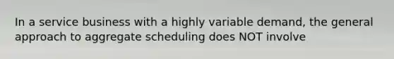 In a service business with a highly variable demand, the general approach to aggregate scheduling does NOT involve