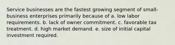 Service businesses are the fastest growing segment of small-business enterprises primarily because of a. low labor requirements. b. lack of owner commitment. c. favorable tax treatment. d. high market demand. e. size of initial capital investment required.