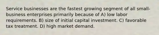 Service businesses are the fastest growing segment of all small-business enterprises primarily because of A) low labor requirements. B) size of initial capital investment. C) favorable tax treatment. D) high market demand.