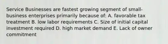 Service Businesses are fastest growing segment of small-business enterprises primarily because of: A. favorable tax treatment B. low labor requirements C. Size of initial capital investment required D. high market demand E. Lack of owner commitment