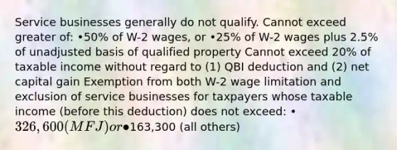 Service businesses generally do not qualify. Cannot exceed greater of: •50% of W-2 wages, or •25% of W-2 wages plus 2.5% of unadjusted basis of qualified property Cannot exceed 20% of taxable income without regard to (1) QBI deduction and (2) net capital gain Exemption from both W-2 wage limitation and exclusion of service businesses for taxpayers whose taxable income (before this deduction) does not exceed: •326,600 (MFJ) or •163,300 (all others)