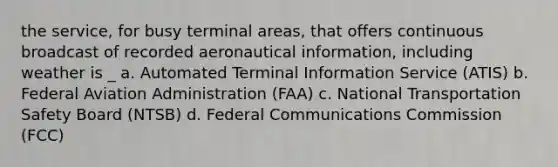 the service, for busy terminal areas, that offers continuous broadcast of recorded aeronautical information, including weather is _ a. Automated Terminal Information Service (ATIS) b. Federal Aviation Administration (FAA) c. National Transportation Safety Board (NTSB) d. Federal Communications Commission (FCC)