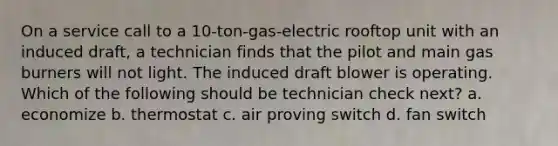 On a service call to a 10-ton-gas-electric rooftop unit with an induced draft, a technician finds that the pilot and main gas burners will not light. The induced draft blower is operating. Which of the following should be technician check next? a. economize b. thermostat c. air proving switch d. fan switch