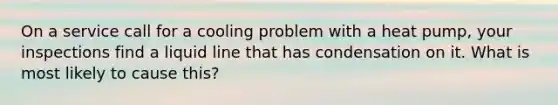 On a service call for a cooling problem with a heat pump, your inspections find a liquid line that has condensation on it. What is most likely to cause this?