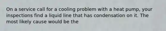 On a service call for a cooling problem with a heat pump, your inspections find a liquid line that has condensation on it. The most likely cause would be the