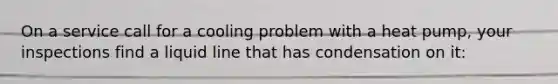 On a service call for a cooling problem with a heat pump, your inspections find a liquid line that has condensation on it: