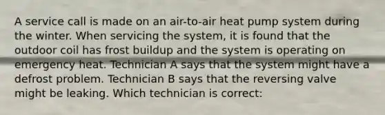 A service call is made on an air-to-air heat pump system during the winter. When servicing the system, it is found that the outdoor coil has frost buildup and the system is operating on emergency heat. Technician A says that the system might have a defrost problem. Technician B says that the reversing valve might be leaking. Which technician is correct: