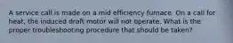 A service call is made on a mid efficiency furnace. On a call for heat, the induced draft motor will not operate. What is the proper troubleshooting procedure that should be taken?