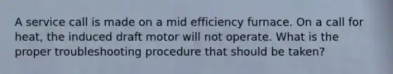 A service call is made on a mid efficiency furnace. On a call for heat, the induced draft motor will not operate. What is the proper troubleshooting procedure that should be taken?