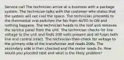 Service call The technician arrive at a business with a package system. The technician talks with the customer who states that the system will not cool the space. The technician proceeds to the thermostat and switches the fan from AUTO to ON and nothing happens. The technician heads to the roof and removes the service panel from the unit. The technician checks for line voltage to the unit and finds 208 volts present and all fuses both line and control intact. The technician then check for voltage to the primary side of the transformer and reads 208v. The secondary side is then checked and the meter reads 0v. How would you proceed next and what is the likely problem?