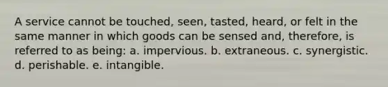 A service cannot be touched, seen, tasted, heard, or felt in the same manner in which goods can be sensed and, therefore, is referred to as being: a. impervious. b. extraneous. c. synergistic. d. perishable. e. intangible.