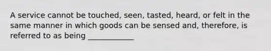 A service cannot be touched, seen, tasted, heard, or felt in the same manner in which goods can be sensed and, therefore, is referred to as being ____________