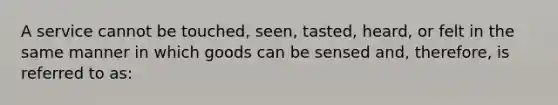 A service cannot be touched, seen, tasted, heard, or felt in the same manner in which goods can be sensed and, therefore, is referred to as: