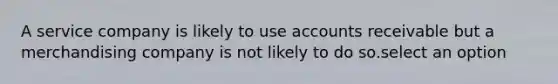 A service company is likely to use accounts receivable but a merchandising company is not likely to do so.select an option