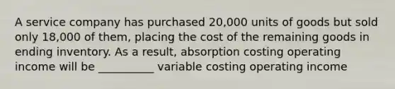 A service company has purchased 20,000 units of goods but sold only 18,000 of them, placing the cost of the remaining goods in ending inventory. As a result, absorption costing operating income will be __________ variable costing operating income