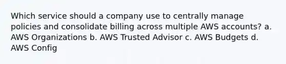 Which service should a company use to centrally manage policies and consolidate billing across multiple AWS accounts? a. AWS Organizations b. AWS Trusted Advisor c. AWS Budgets d. AWS Config