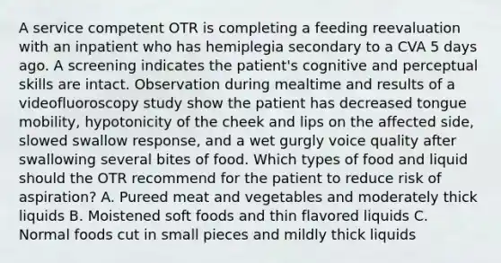 A service competent OTR is completing a feeding reevaluation with an inpatient who has hemiplegia secondary to a CVA 5 days ago. A screening indicates the patient's cognitive and perceptual skills are intact. Observation during mealtime and results of a videofluoroscopy study show the patient has decreased tongue mobility, hypotonicity of the cheek and lips on the affected side, slowed swallow response, and a wet gurgly voice quality after swallowing several bites of food. Which types of food and liquid should the OTR recommend for the patient to reduce risk of aspiration? A. Pureed meat and vegetables and moderately thick liquids B. Moistened soft foods and thin flavored liquids C. Normal foods cut in small pieces and mildly thick liquids