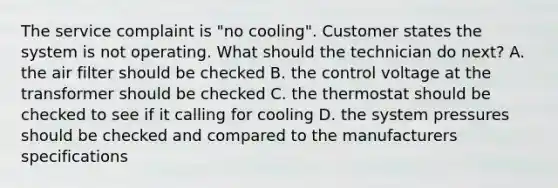 The service complaint is "no cooling". Customer states the system is not operating. What should the technician do next? A. the air filter should be checked B. the control voltage at the transformer should be checked C. the thermostat should be checked to see if it calling for cooling D. the system pressures should be checked and compared to the manufacturers specifications