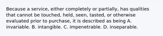 Because a service, either completely or partially, has qualities that cannot be touched, held, seen, tasted, or otherwise evaluated prior to purchase, it is described as being A. invariable. B. intangible. C. impenetrable. D. inseparable.