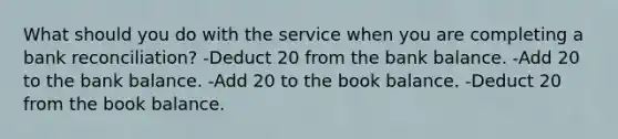 What should you do with the service when you are completing a bank reconciliation? -Deduct 20 from the bank balance. -Add 20 to the bank balance. -Add 20 to the book balance. -Deduct 20 from the book balance.