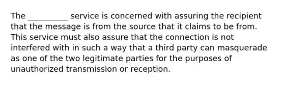 The __________ service is concerned with assuring the recipient that the message is from the source that it claims to be from. This service must also assure that the connection is not interfered with in such a way that a third party can masquerade as one of the two legitimate parties for the purposes of unauthorized transmission or reception.