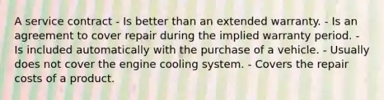 A service contract - Is better than an extended warranty. - Is an agreement to cover repair during the implied warranty period. - Is included automatically with the purchase of a vehicle. - Usually does not cover the engine cooling system. - Covers the repair costs of a product.