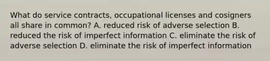 What do service contracts, occupational licenses and cosigners all share in common? A. reduced risk of adverse selection B. reduced the risk of imperfect information C. eliminate the risk of adverse selection D. eliminate the risk of imperfect information