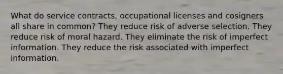 What do service contracts, occupational licenses and cosigners all share in common? They reduce risk of adverse selection. They reduce risk of moral hazard. They eliminate the risk of imperfect information. They reduce the risk associated with imperfect information.