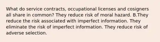 What do service contracts, occupational licenses and cosigners all share in common? They reduce risk of moral hazard. B.They reduce the risk associated with imperfect information. They eliminate the risk of imperfect information. They reduce risk of adverse selection.