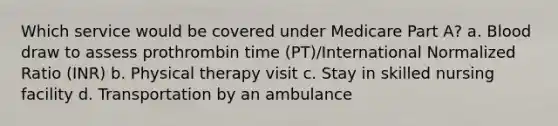 Which service would be covered under Medicare Part A? a. Blood draw to assess prothrombin time (PT)/International Normalized Ratio (INR) b. Physical therapy visit c. Stay in skilled nursing facility d. Transportation by an ambulance