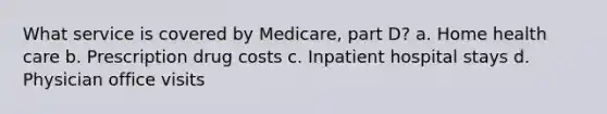 What service is covered by Medicare, part D? a. Home health care b. Prescription drug costs c. Inpatient hospital stays d. Physician office visits