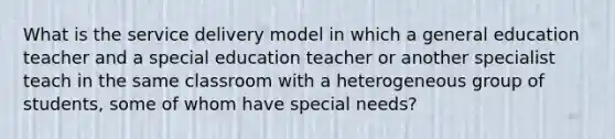 What is the service delivery model in which a general education teacher and a special education teacher or another specialist teach in the same classroom with a heterogeneous group of students, some of whom have special needs?