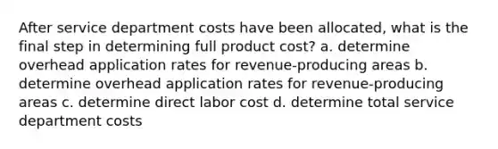 After service department costs have been allocated, what is the final step in determining full product cost? a. determine overhead application rates for revenue-producing areas b. determine overhead application rates for revenue-producing areas c. determine direct labor cost d. determine total service department costs