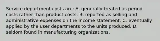 Service department costs are: A. generally treated as period costs rather than product costs. B. reported as selling and administrative expenses on the income statement. C. eventually applied by the user departments to the units produced. D. seldom found in manufacturing organizations.