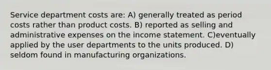 Service department costs are: A) generally treated as period costs rather than product costs. B) reported as selling and administrative expenses on the income statement. C)eventually applied by the user departments to the units produced. D) seldom found in manufacturing organizations.