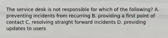 The service desk is not responsible for which of the following? A. preventing incidents from recurring B. providing a first point of contact C. resolving straight forward incidents D. providing updates to users