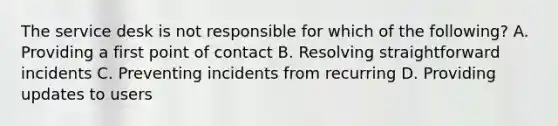 The service desk is not responsible for which of the following? A. Providing a first point of contact B. Resolving straightforward incidents C. Preventing incidents from recurring D. Providing updates to users