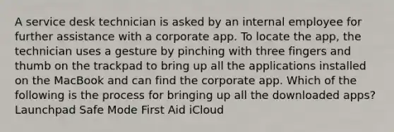 A service desk technician is asked by an internal employee for further assistance with a corporate app. To locate the app, the technician uses a gesture by pinching with three fingers and thumb on the trackpad to bring up all the applications installed on the MacBook and can find the corporate app. Which of the following is the process for bringing up all the downloaded apps? Launchpad Safe Mode First Aid iCloud