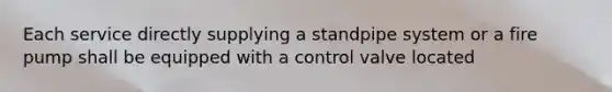 Each service directly supplying a standpipe system or a fire pump shall be equipped with a control valve located