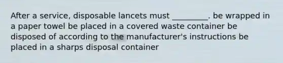 After a service, disposable lancets must _________. be wrapped in a paper towel be placed in a covered waste container be disposed of according to the manufacturer's instructions be placed in a sharps disposal container