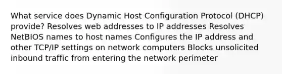 What service does Dynamic Host Configuration Protocol (DHCP) provide? Resolves web addresses to IP addresses Resolves NetBIOS names to host names Configures the IP address and other TCP/IP settings on network computers Blocks unsolicited inbound traffic from entering the network perimeter