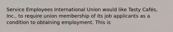 Service Employees International Union would like Tasty Cafés, Inc., to require union membership of its job applicants as a condition to obtaining employment. This is