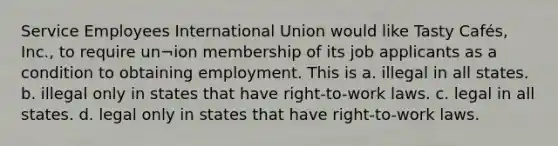 Service Employees International Union would like Tasty Cafés, Inc., to require un¬ion membership of its job applicants as a condition to obtaining employment. This is a. illegal in all states. b. illegal only in states that have right-to-work laws. c. legal in all states. d. legal only in states that have right-to-work laws.