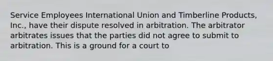 Service Employees International Union and Timberline Products, Inc., have their dispute resolved in arbitration. The arbitrator arbitrates issues that the parties did not agree to submit to arbitration. This is a ground for a court to