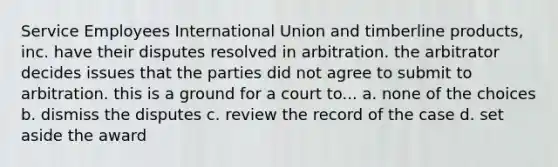 Service Employees International Union and timberline products, inc. have their disputes resolved in arbitration. the arbitrator decides issues that the parties did not agree to submit to arbitration. this is a ground for a court to... a. none of the choices b. dismiss the disputes c. review the record of the case d. set aside the award