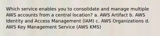 Which service enables you to consolidate and manage multiple AWS accounts from a central location? a. AWS Artifact b. AWS Identity and Access Management (IAM) c. AWS Organizations d. AWS Key Management Service (AWS KMS)